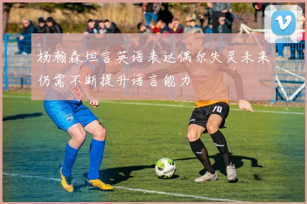 杨瀚森坦言英语表达偶尔失灵未来仍需不断提升语言能力