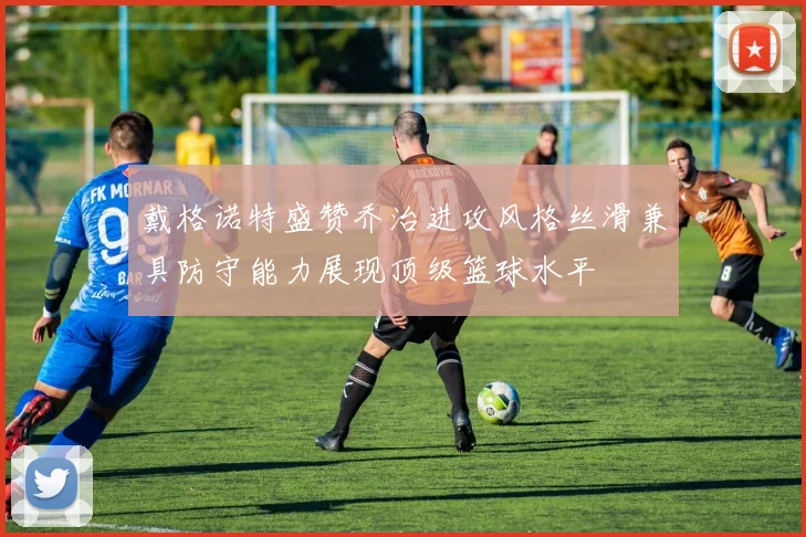 戴格诺特盛赞乔治进攻风格丝滑兼具防守能力展现顶级篮球水平