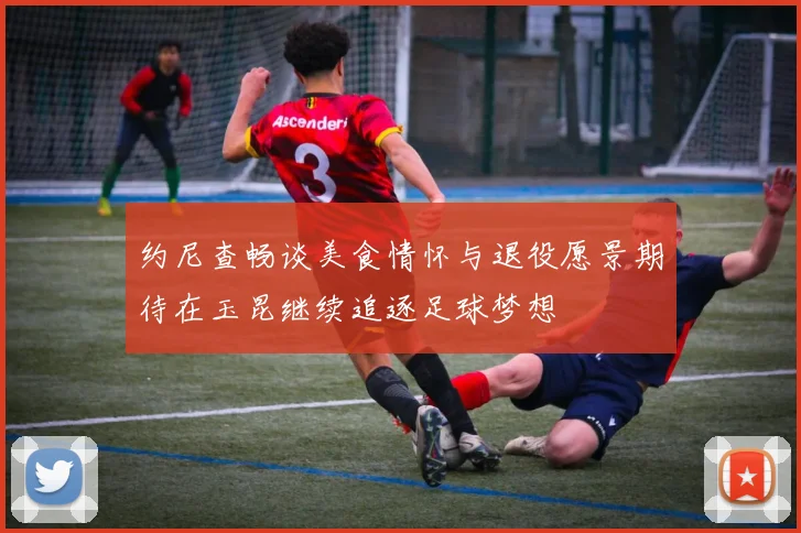 约尼查畅谈美食情怀与退役愿景期待在玉昆继续追逐足球梦想