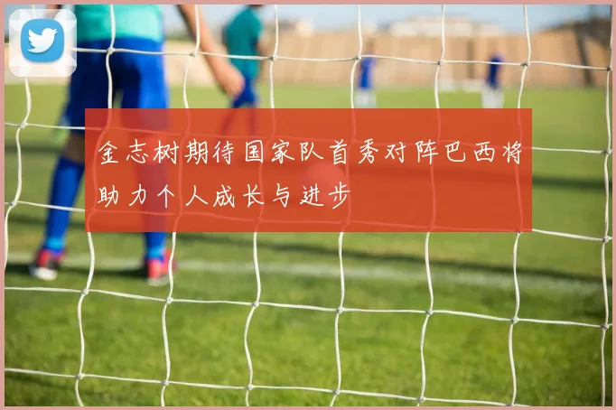 金志树期待国家队首秀对阵巴西将助力个人成长与进步