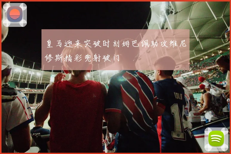 皇马迎来突破时刻姆巴佩助攻维尼修斯精彩兜射破门