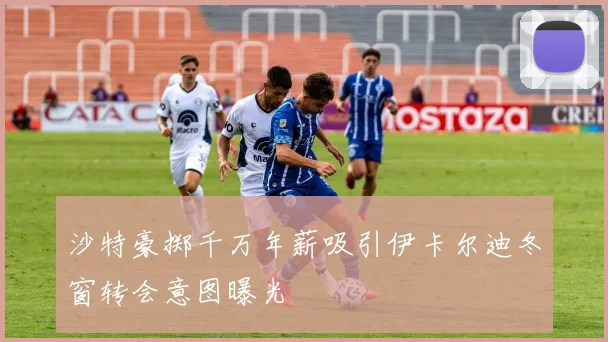 沙特豪掷千万年薪吸引伊卡尔迪冬窗转会意图曝光