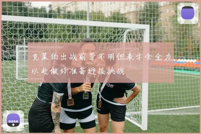 克莱伯出战前景不明但表示会全力以赴做好准备迎接挑战