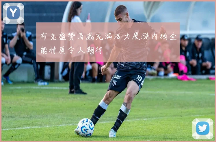 布克盛赞马威充满活力展现内线全能特质令人期待