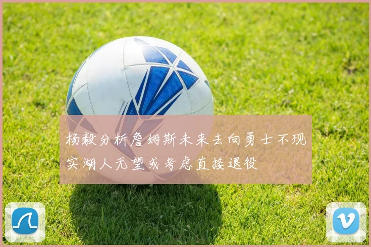 杨毅分析詹姆斯未来去向勇士不现实湖人无望或考虑直接退役