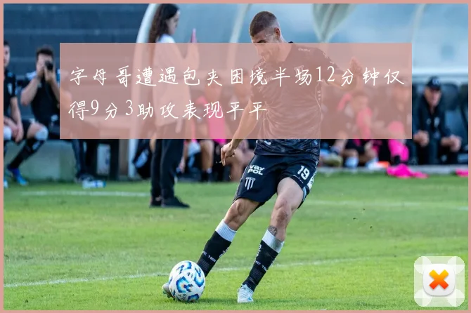 字母哥遭遇包夹困境半场12分钟仅得9分3助攻表现平平