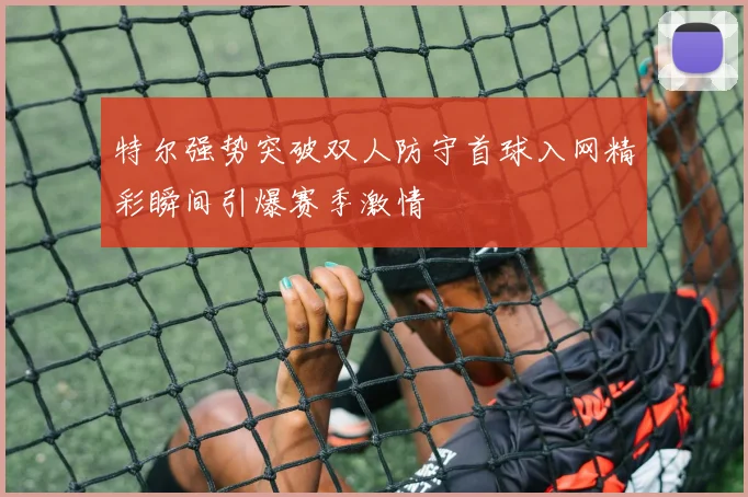 特尔强势突破双人防守首球入网精彩瞬间引爆赛季激情