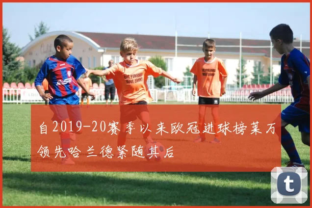 自2019-20赛季以来欧冠进球榜莱万领先哈兰德紧随其后