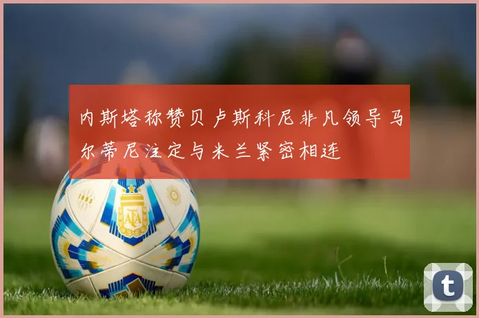内斯塔称赞贝卢斯科尼非凡领导马尔蒂尼注定与米兰紧密相连