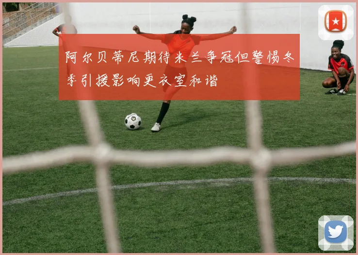 阿尔贝蒂尼期待米兰争冠但警惕冬季引援影响更衣室和谐