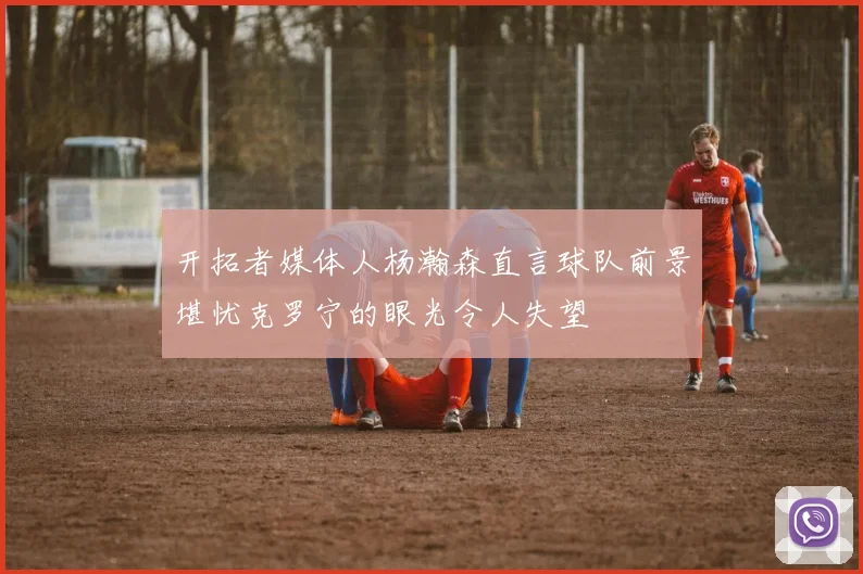 开拓者媒体人杨瀚森直言球队前景堪忧克罗宁的眼光令人失望