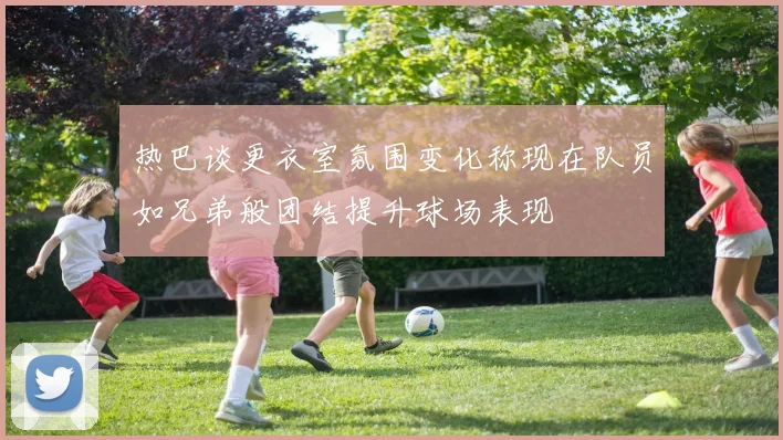 热巴谈更衣室氛围变化称现在队员如兄弟般团结提升球场表现