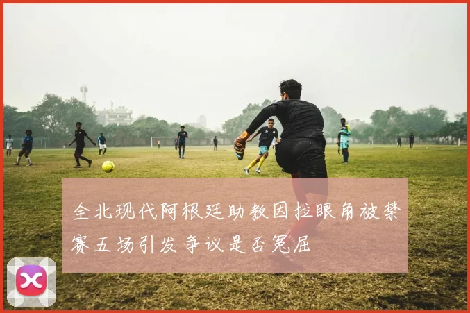 全北现代阿根廷助教因拉眼角被禁赛五场引发争议是否冤屈