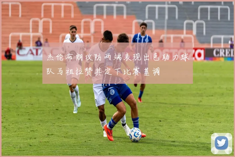 杰伦布朗攻防两端表现出色助力球队马祖拉赞其定下比赛基调