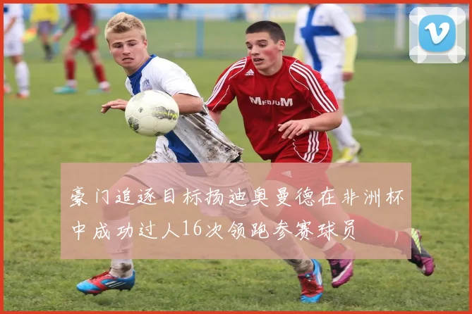 豪门追逐目标扬迪奥曼德在非洲杯中成功过人16次领跑参赛球员