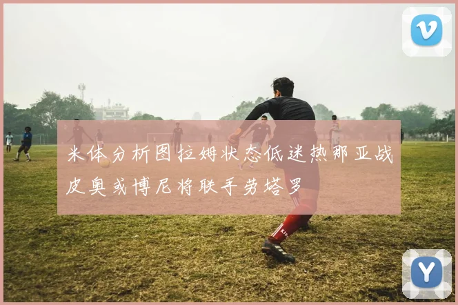 米体分析图拉姆状态低迷热那亚战皮奥或博尼将联手劳塔罗