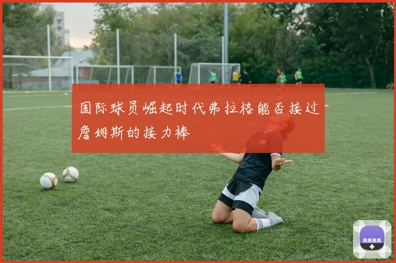 国际球员崛起时代弗拉格能否接过詹姆斯的接力棒