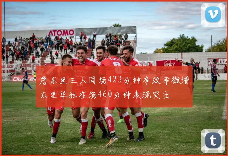 詹东里三人同场423分钟净效率微增东里单独在场460分钟表现突出