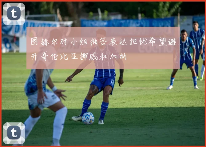 图赫尔对小组抽签表达担忧希望避开哥伦比亚挪威和加纳