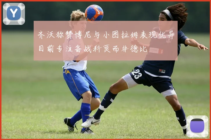 齐沃称赞博尼与小图拉姆表现优异目前专注备战科莫而非德比