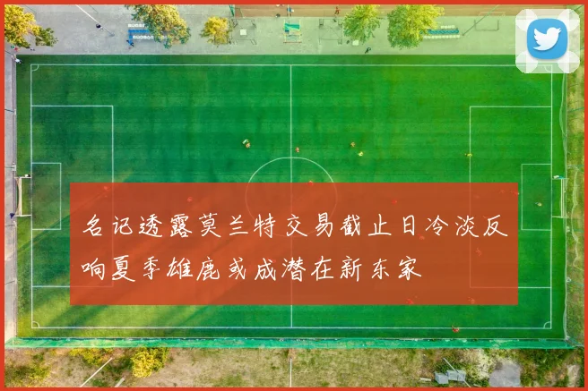 名记透露莫兰特交易截止日冷淡反响夏季雄鹿或成潜在新东家