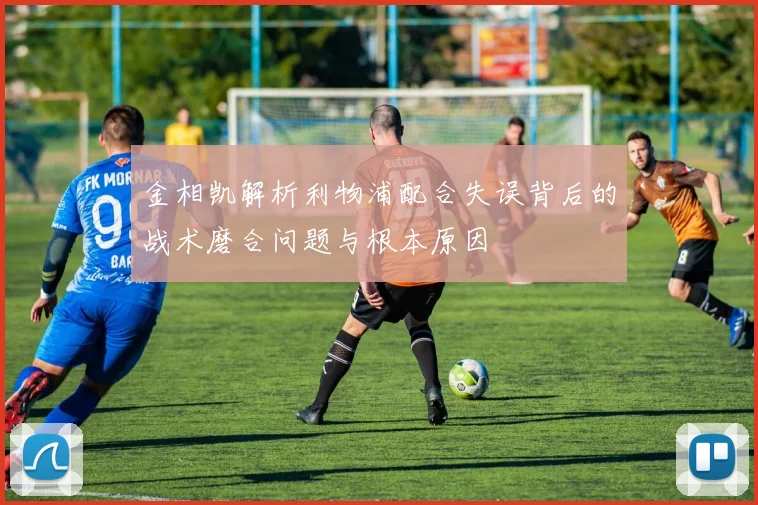 金相凯解析利物浦配合失误背后的战术磨合问题与根本原因