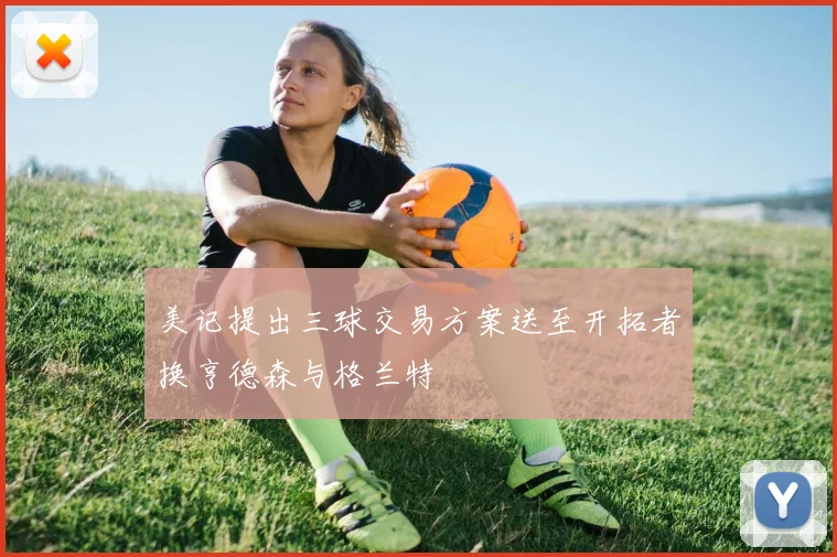 美记提出三球交易方案送至开拓者换亨德森与格兰特
