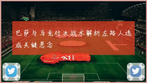 巴萨与马竞对决战术解析左路人选成关键悬念